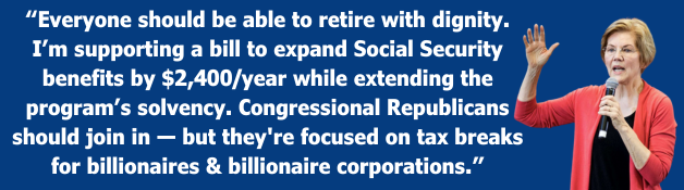 Everyone should be able to retire with dignity. I’m supporting a bill to expand Social Security benefits by $2,400/year while extending the program’s solvency. Congressional Republicans should join in—but they're focused on tax breaks for billionaires & billionaire corporations. -Elizabeth Warren