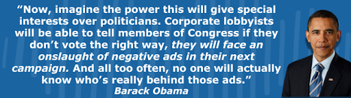 Obama: Now, imagine the power this will give special interests over politicians. Corporate lobbyists will be able to tell members of Congress if they don’t vote the right way, they will face an onslaught of negative ads in their next campaign. And all too often, no one will actually know who’s really behind those ads.