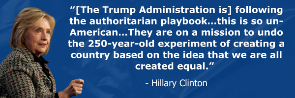 “[The Trump Administration is] following the authoritarian playbook…this is so un-American…They are on a mission to undo the 250-year-old experiment of creating a country based on the idea that we are all created equal.” - Hillary Clinton
