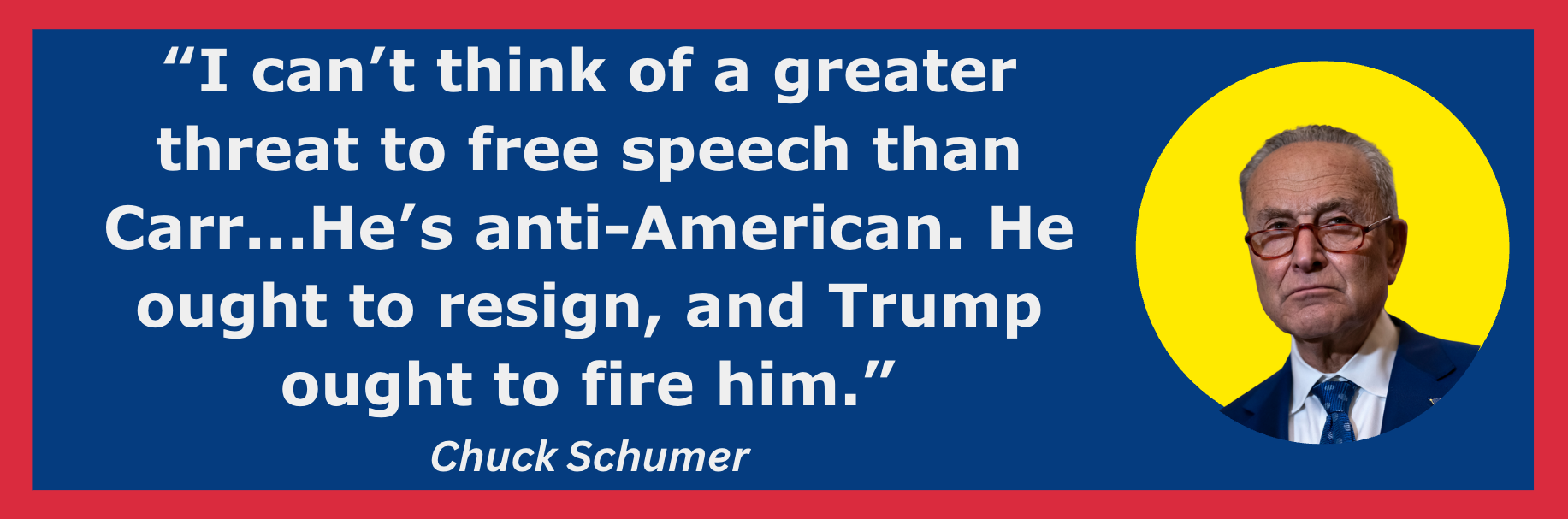 “I can’t think of a greater threat to free speech than Carr...He’s anti-American. He ought to resign, and Trump ought to fire him.”- Chuck Schumer