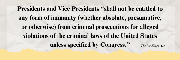 Presidents and Vice Presidents “shall not be entitled to any form of immunity (whether absolute, presumptive, or otherwise) from criminal prosecutions for alleged violations of the criminal laws of the United States unless specified by Congress.” -No Kings Act