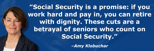“Social Security is a promise: if you work hard and pay in, you can retire with dignity. These cuts are a betrayal of seniors who count on Social Security.” - Amy Klobuchar “Social Security is a promise: if you work hard and pay in, you can retire with dignity. These cuts are a betrayal of seniors who count on Social Security.” - Amy Klobuchar