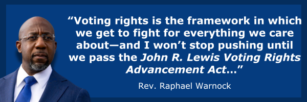 “Voting rights is the framework in which we get to fight for everything we care about—and I won’t stop pushing until we pass the John R. Lewis Voting Rights Advancement Act…” - Sen. Raphael Warnock