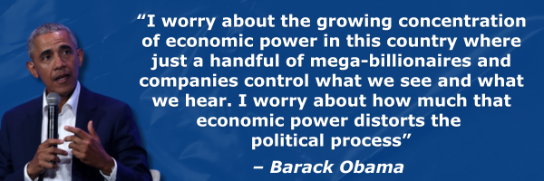 “I worry about the growing concentration of economic power in this country where just a handful of mega-billionaires and companies control what we see and what we hear. I worry about how much that economic power distorts the political process” -Barack Obama