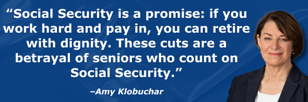 “Social Security is a promise: if you work hard and pay in, you can retire with dignity. These cuts are a betrayal of seniors who count on Social Security.” - Amy Klobuchar